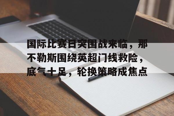 开云网页版中国官网-关于国际比赛日突围战来临，那不勒斯围绕英超门线救险，底气十足，轮换策略成焦点的信息