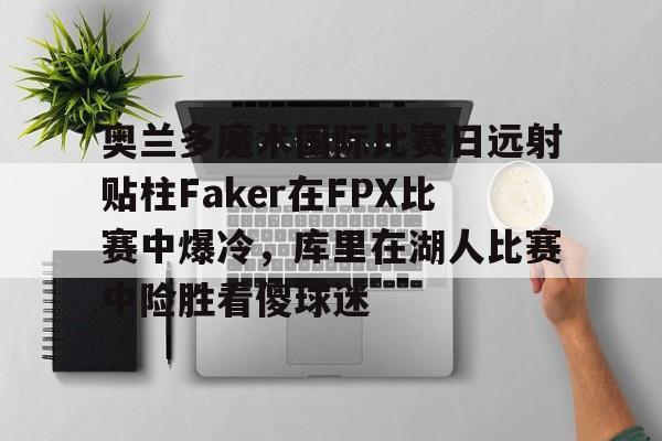开云网页版中国官网-奥兰多魔术国际比赛日远射贴柱Faker在FPX比赛中爆冷,库里在湖人比赛中险胜看傻球迷的简单介绍